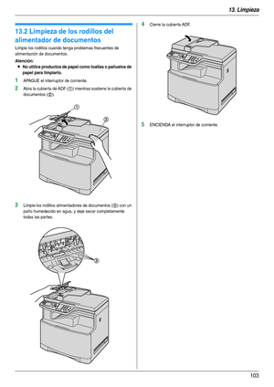 Page 10313. Limpieza
103
13.2 Limpieza de los rodillos del 
alimentador de documentos
Limpie los rodillos cuando tenga problemas frecuentes de 
alimentación de documentos.
Atención:
LNo utilice productos de papel como toallas o pañuelos de 
papel para limpiarlo.
1APAGUE el interruptor de corriente.
2Abra la cubierta de ADF (1) mientras sostiene la cubierta de 
documentos (
2).
3Limpie los rodillos alimentadores de documentos (3) con un 
paño humedecido en agua, y deje secar completamente 
todas las par tes....