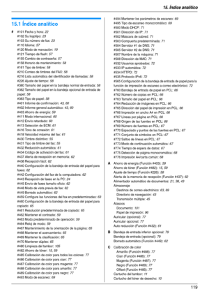 Page 11915. Índice analítico
119
15.  Índice analítico
15.1 Índice analítico
# #101 Fecha y hora: 22
#102 Su logotipo
: 23
#103 Su número de fax
: 23
#110 Idioma
: 57
#120 Modo de marcación
: 19
#121 Tiempo de flash
: 57
#155 Cambio de contraseña
: 57
#158 Horario de mantenimiento
: 58
#161 Tipo de timbre
: 58
#210 Conteo de timbres del FAX
: 58
#216 Lista automática del identificador de llamadas
: 58
#226 Ajuste de tiempo
: 58
#380 Tamaño del papel en la bandeja normal de entrada
: 58
#382 Tamaño del papel en...