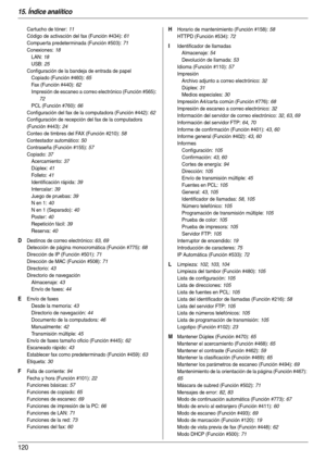 Page 12015. Índice analítico
120
Cartucho de tóner: 11
Código de activación del fax (Función #434)
: 61
Compuer ta predeterminada (Función #503)
: 71
Conexiones
: 18
LAN
: 18
USB
: 25
Configuración de la bandeja de entrada de papel
Copiado (Función #460)
: 65
Fax (Función #440)
: 62
Impresión de escaneo a correo electrónico (Función #565)
: 
72
PCL (Función #760)
: 66
Configuración del fax de la computadora (Función #442)
: 62
Configuración de recepción del fax de la computadora 
(Función #443)
: 24
Conteo de...