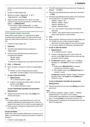 Page 415. Copiadora
41
– mientras la unidad está imprimiendo documentos recibidos 
por fax.
1Coloque el original (página 20).
2Mientras se muestra “Impresión < PC” o 
“Imprimiendo”, pulse {Copy}.
3Haga los ajustes necesarios como número de copias, 
resolución, funciones de acercamiento y orientación de la 
página. 
i {Black}/{Color}
L
Se mostrará “Copia Reservada”. La unidad 
comenzará a copiar después de terminar el trabajo de 
impresión actual.
5.2.6 Copiado dúplex (opcional)
Puede realizar copias dúplex, si...