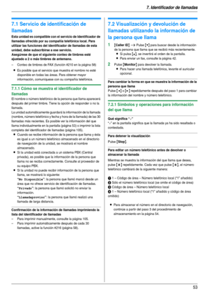 Page 537. Identificador de llamadas
53
7 I denti fic ador de l lamadas Identif icador de llamadas
7.1 Servicio de identificación de 
llamadas
Esta unidad es compatible con el servicio de Identificador de 
llamadas ofrecido por su compañía telefónica local. Para 
utilizar las funciones del identificador de llamadas de esta 
unidad, debe subscribirse a ese servicio.
Asegúrese de que el siguiente conteo de timbres esté 
ajustado a 2 o más timbres de antemano.
– Conteo de timbres de FAX (función #210 en la página...