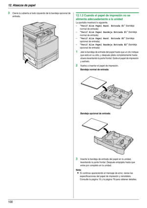 Page 10012. Atascos de papel
100
3Cierre la cubier ta al lado izquierdo de la bandeja opcional de 
entrada.12.1.3 Cuando el papel de impresión no se 
alimenta adecuadamente a la unidad
La pantalla mostrará lo siguiente.
–
“Verif Alim Papel Band. Entrada #1” (bandeja 
normal de entrada)
–
“Verif Alim Papel Bandeja Entrada #1” (bandeja 
normal de entrada)
–
“Verif Alim Papel Band. Entrada #2” (bandeja 
opcional de entrada)
–
“Verif Alim Papel Bandeja Entrada #2” (bandeja 
opcional de entrada)
1Jale la bandeja de...
