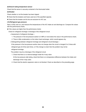 Page 86(8) Branch tubing temperature sensor
Check that the sensor is securely contained in the thermostat holder.
(9) Breaker
Check whether or not the breaker has been tripped.
Check that the breakers and fuses used are of the specified capacity.
Check that the breaker and its line are exclusive for A/C use.
(10) Refrigerant gas pressure
Start a COOL test run, and messure the temperatures of the A/C intake air and discharge air. Compare the values 
with the performance charts.
If the values are higher than the...