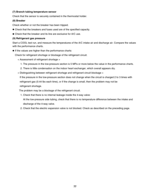 Page 77(7) Branch tubing temperature sensor
Check that the sensor is securely contained in the thermostat holder.
(8) Breaker
Check whether or not the breaker has been tripped.
Check that the breakers and fuses used are of the specified capacity.
Check that the breaker and its line are exclusive for A/C use.
(9) Refrigerant gas pressure
Start a COOL test run, and messure the temperatures of the A/C intake air and discharge air. Compare the values 
with the performance charts.
If the values are higher than the...