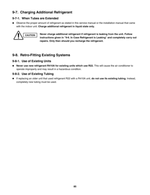 Page 859-7.  Charging Additional Refrigerant
9-7-1.  When Tubes are Extended
Observe the proper amount of refrigerant as stated in this service manual or the installation manual that came 
with the indoor unit. Charge additional refrigerant in liquid state only. 
9-8.  Retro-Fitting Existing Systems
9-8-1.  Use of Existing Units
Never use new refrigerant R410A for existing units which use R22. This will cause the air conditioner to 
operate improperly and may result in a hazardous condition.
9-8-2.  Use of...