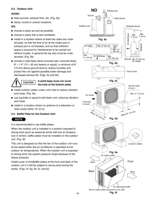 Page 972-3.  Outdoor Unit
AVOID:
heat sources, exhaust fans, etc. (Fig. 5a)
damp, humid or uneven locations.
DO:
choose a place as cool as possible.
choose a place that is well ventilated.
install in a location where at least two sides are unob-
structed, so that the flow of air at the intake port or
exhaust port is not blocked, and so that sufficient 
space is ensured for maintenance to be carried out 
without trouble. In general the top also must be unob-
structed. (Fig. 5b)
provide a solid base (level...