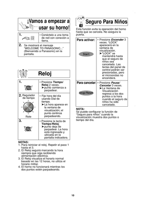 Page 12
10
Reloj

1.
2.• Presione Tiempo/
Reloj 2 veces.
➤ punto comienza a   
parpadear.
NOTAS:
1. Para reiniciar el reloj. Repetir el paso 1 hasta el 3.
2. El Reloj seguirá marcando la hora siempre que siga recibiendo
alimentación eléctrica.
3. El Reloj visualiza el horario normal basado en las 12 horas, no utiliza el
horario militar.
4. El horno no funcionará mientras los dos puntos estén parpadeando.
1.• Conéctelo a una toma
de red con conexión a
tierra.
2.Se mostrará el mensaje
“WELCOME TO PANASONIC...”...