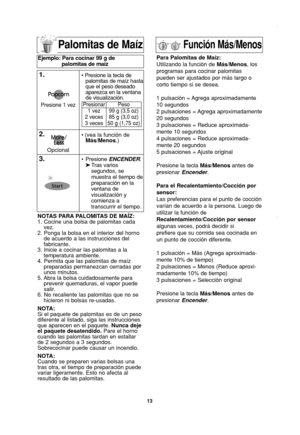 Page 15
13
Palomitas de Maíz
NOTAS PARA PALOMITAS DE MAÍZ:
1. Cocine una bolsa de palomitas cadavez.
2. Ponga la bolsa en el interior del horno de acuerdo a las instrucciones del
fabricante.
3. Inicie a cocinar las palomitas a la temperatura ambiente.
4. Permita que las palomitas de maíz preparadas permanezcan cerradas por
unos minutos.
5. Abra la bolsa cuidadosamente para prevenir quemaduras, el vapor puede
salir.
6. No recaliente las palomitas que no se hicieron ni bolsas re-usadas.
NOTA:
Si el paquete de...