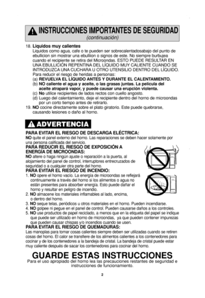 Page 4
2
18. Liquidos muy calientes
Liquidos como agua, cafe o te pueden ser sobrecalentadosabajo del punto \
de
ebullicion sin mostrar una ebulliion o signos de este. No siempre burbuj\
ea
cuando el recipiente se retira del Microondas. ESTO PUEDE RESULTAR EN
UNA EBULLICIÓN REPENTINA DEL LÍQUIDO MUY CALIENTE CUANDO SE
INTRODUZCA UNA CUCHARA U OTRO UTENSILIO DENTRO DEL LÍQUIDO. 
Para reducir el riesgo de heridas a personas:
(a)REVUELVA EL LÍQUIDO ANTES Y DURANTE EL CALENTAMIENTO.
(b) NO caliente el agua y...