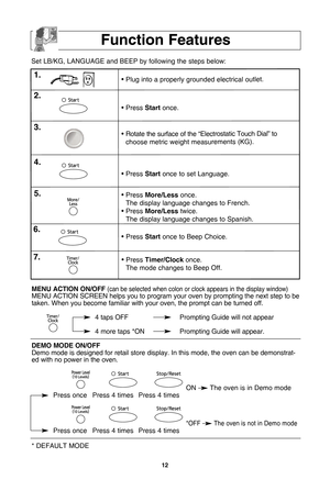 Page 141\f
function features
Set LB\fKG, LANGUAGE and BEEP by following the steps below:
• Plug into a properly grounded electrical outlet.
• Press startonce. 
• Rotate the surface of the “Electrostatic Touch Dial” to
choose metric weight measurements (KG).
• Press  startonce to set Language. 
• Press  More/less once. 
The display language changes to French.
• Press  More/less twice. 
The display language changes to Spanish.
1\b
\f\b
3\b
4\b
5\b
• Press  startonce to Beep Choice.
• Press  timer/clock once. 
The...