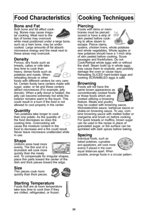 Page 26\f4
Food CharacteristicsCooking Techniques
Bone and FatBoth bone and fat affect cook-
ing\b Bones may cause irregu-
lar cooking\b Meat next to the
tips of bones may overcook
while meat positioned under a large bone,
such as a ham bone, may be under-
cooked\b Large amounts of fat absorb
microwave energy and the meat next to
these areas may overcook\b
DensityPorous, airy foods such as
breads, cakes or rolls take
less time to cook than
heavy, dense foods such as
potatoes and roasts\b When
reheating donuts...