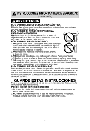 Page 53
PARA EVITAR EL RIESGO DE DESCARGA ELÉCTRICA: 
NOquite el panel externo del horno. Las reparaciones se deben hacer solame\
nte por
una persona calificada del servicio.  
PARA REDUCIR EL RIESGO DE EXPOSICIÓN A
ENERGÍA DE MICROONDAS: 
NO altere o haga ningún ajuste o reparación a la puerta, al
alojamiento del panel de control, interruptores entrecruzados de
seguridad o a cualquier otra parte del horno. 
PARA EVITAR EL RIESGO DE INCENDIO: 
1.  NO opere el horno vacío. La energía de microondas se reflejará...