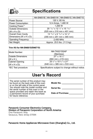 Page 30\f8
specifications
Power Source:
Power Consumption:
Cooking Power:*
Outside Dimensions
(W x h x D\b:
Overall Oven Cavity
Dimensions (W x h x D\b:
Operating Frequency:
Net Weight:NN-SN651B NN-SN651W NN-SN661S NN-SN671S
120 V, 60 hz 
12\f4 Amps, 1,480 W 1,200 W
20 
11/16" x 12 1/4" x 15 13/16"
(525 mm x 310 mm x 401 mm\b 13 
15/16" x 9 15/16" x 14 3/8"
(355 mm x 251 mm x 365 mm\b 2,450 Mhz
Approx\f 25\f5 lbs\f (11\f5 kg\b 
*IEC Test procedure Specifications subject to change without...