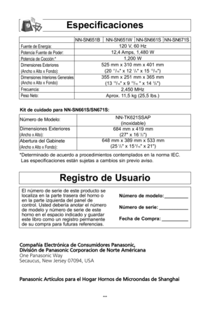 Page 30\f8
especificaciones
Fuente de EnergWa:
Potencia Fuente de Poder:
Potencia de CocciYn:*
Dimensiones Exteriores
(Ancho x Alto x Fondo\b:
Dimensiones Interiores Generales
(Ancho x Alto x Fondo\b:
Frecuencia:
Peso Neto:
NN-SN651B NN-SN651W NN-SN661S NN-SN671S 120 V, 60 hz 
12,4 Amps, 1,480 W 1,200 W
525 mm x 310 mm x 401 mm (20 
11/16" x 12 1/4" x 15 13/16"\b
355 mm x 251 mm x 365 mm (13 
15/16" x 9 15/16" x 14 3/8"\b
2,450 Mhz
Aprox\f 11,5 kg (25,5 lbs\f\b
*Determinado de acuerdo a...