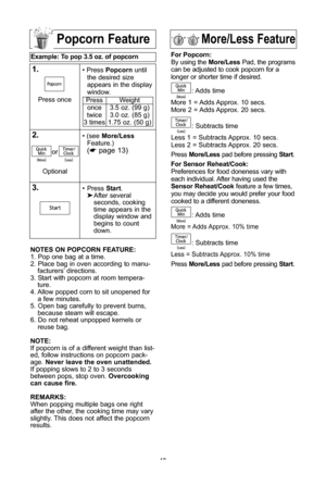 Page 1513
More/less featurePopcorn feature
example: to pop 3\b5 oz\b of popcorn  
1\b\ Press Popcorn until
the desired size
appears in the display
window\f
\f\b\ (see  More/less
Feature\f\b
(* page 13\b
3\b\ Press  start\f
 After several 
seconds, cooking 
time appears in the 
display window and 
begins to count 
down\f
Press once
Press
once
twice
3 times Weight
3\f5 oz\f (99 g\b
3\f0 oz\f (85 g\b
1\f75 oz\f (50 g\b
notes on PoPcorn feature:
1\f Pop one bag at a time\f
2\f Place bag in oven according to manu-...