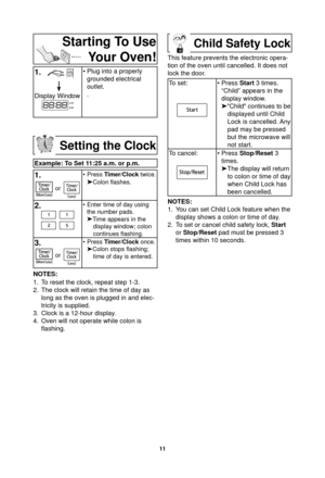 Page 1311
Starting To Use Your Oven!
1.   
Display Window
• Plug into a properly 
grounded electrical 
outlet.
.
Setting the Clock
Example: To Set 11:25 a.m. or p.m.
1.
or
• Press  Timer/Clock twice.
Colon ﬂ ashes.
2.• Enter time of day using 
the number pads.
 Time appears in the 
display window; colon 
continues  ﬂ ashing.
3.
or
• Press  Timer/Clock once.
 Colon stops  ﬂ ashing; 
time of day is entered.
NOTES:
1.  To reset the clock, repeat step 1-3.
2.  The clock will retain the time of day as  long as...