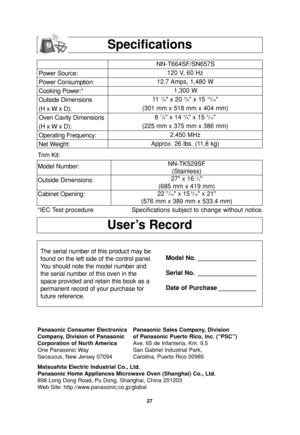 Page 2927
User’s Record
Specifications
Power Source:
Power Consumption:
Cooking Power:*
Outside Dimensions
(H x W x D):
Oven Cavity Dimensions
(H x W x D):
Operating Frequency:
Net Weight:NN-T664SF/SN657S
120 V, 60 Hz 
12.7 Amps, 1,480 W
1,300 W
11  
7/8 x 20 3/8 x 15 15/16
(301 mm x 518 mm x 404 mm)
8 
7/8 x 14 3/4 x 15 3/16
(225 mm x 375 mm x 386 mm)
2,450 MHz
Approx. 26 lbs. (11.8 kg)
*IEC Test procedure Specifications subject to change without notice.
The serial number of this product may be
found on the...