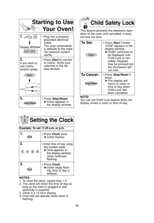 Page 12Child Safety Lock
10
Setting the Clock
Example: To set 11:25 a.m. or p.m.  
1.• Press Clockonce.
➤Colon flashes.
2.• Enter time of day using
the number pads.
➤Time appears in 
the display window;
colon continues 
flashing.
3.•Press Clock.
➤Colon stops flash-
ing; time of day is 
entered. 
NOTES:
1. To reset the clock, repeat step 1-3.
2. The clock will retain the time of day as
long as the oven is plugged in and
electricity is supplied.
3. Clock is a 12 hour display.
4. Oven will not operate while colon...