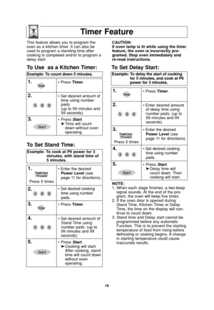 Page 2018
Timer Feature
NOTE:
1. When each stage finishes, a two-beep
signal sounds. At the end of the pro-
gram, the oven will beep five times.
2. If the oven door is opened during
Stand Time, Kitchen Timer or Delay
Time, the time on the display will con-
tinue to count down.
3. Stand time and Delay start cannot be
programmed before any automatic
Function. This is to prevent the starting
temperature of food from rising before
defrosting or cooking begins. A change
in starting temperature could cause
inaccurate...