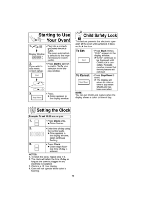 Page 12Child Safety Lock
10
Setting the Clock
Example: To set 11:25 a.m. or p.m.  
1.• Press Clockonce.
➤Colon flashes.
2.• Enter time of day using
the number pads.
➤Time appears in 
the display window;
colon continues 
flashing.
3.• Press Clock.
➤Colon stops flash-
ing; time of day is 
entered. 
NOTES:
1. To reset the clock, repeat step 1-3.
2. The clock will retain the time of day as
long as the oven is plugged in and
electricity is supplied.
3. Clock is a 12 hour display.
4. Oven will not operate while colon...