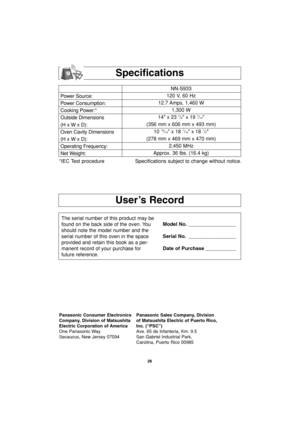 Page 2826
User’s Record
Specifications
Power Source:
Power Consumption:
Cooking Power:*
Outside Dimensions
(H x W x D):
Oven Cavity Dimensions
(H x W x D):
Operating Frequency:
Net Weight:NN-S933
120 V, 60 Hz 
12.7 Amps, 1,460 W
1,300 W
14 x 23 
7/8 x 19 7/16
(356 mm x 606 mm x 493 mm)
10 
15/16 x 18 7/16 x 18 1/2
(278 mm x 469 mm x 470 mm)
2,450 MHz
Approx. 36 lbs. (16.4 kg)
*IEC Test procedure Specifications subject to change without notice.
The serial number of this product may be
found on the back side of...