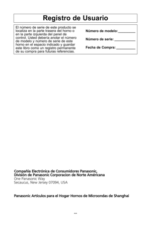 Page 30\f8
registro de usuario
El nZmero de serie de este producto se
localiza en la parte trasera del horno o
en la parte izquierda del panel de
control\f Usted deberWa anotar el nZmero
de modelo y nZmero de serie de este
horno en el espacio indicado y guardar
este libro como un registro permanente
de su compra para futuras referencias\fnQmero de modelo: _________
nQmero de serie: ___________
fecha de compra: __________
C
om pañ ía  \b le ctró nic a  d e C o nsu m id ore s P an aso nic , 
D iv is ió n d e P an...