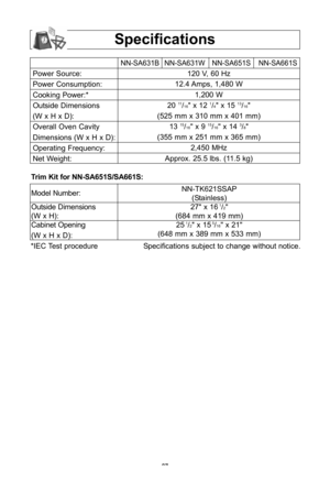 Page 29\f7
specifications
Power Source:
Power Consumption:
Cooking Power:*
Outside Dimensions
(W x h x D\b:
Overall Oven Cavity
Dimensions (W x h x D\b:
Operating Frequency:
Net Weight:
NN-SA631B NN-SA631W NN-SA651S NN-SA661S
120 V, 60 hz 
12\f4 Amps, 1,480 W
1,200 W
20 
11/16" x 12 1/4" x 15 13/16"
(525 mm x 310 mm x 401 mm\b 13 
15/16" x 9 15/16" x 14 3/8"
(355 mm x 251 mm x 365 mm\b 2,450 Mhz
Approx\f 25\f5 lbs\f (11\f5 kg\b 
*IEC Test procedure Specifications subject to change...