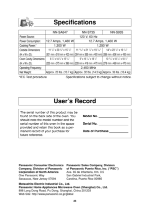 Page 2826
User’s Record
Specifications
Power Source:
Power Consumption:
Cooking Power:*
Outside Dimensions
(H x W x D):
Oven Cavity Dimensions
(H x W x D):
Operating Frequency:
Net Weight:
*IEC Test procedure Specifications subject to change without notice.
The serial number of this product may be
found on the back side of the oven. You
should note the model number and the
serial number of this oven in the space
provided and retain this book as a per-
manent record of your purchase for
future reference.Model...