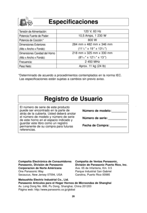 Page 2826
Especificaciones
Tensión de Alimentación:
Potencia Fuente de Poder:
Potencia de Cocción:*
Dimensiones Exteriores
(Alto x Ancho x Fondo):
Dimensiones Cavidad del Horno
(Alto x Ancho x Fondo):
Frecuencia:
Peso Neto:120 V, 60 Hz 
10,5 Amps, 1 230 W
800 W
284 mm x 482 mm x 346 mm
(11
1/8 x 19  x 135/8)
218 mm x 325 mm x 330 mm
(8
9/16 x 123/4 x 13 )
2 450 MHz
Aprox. 11 kg (24 lb)
*Determinado de acuerdo a procedimientos contemplados en la norma IEC.
Las especificaciones están sujetas a cambios sin previo...