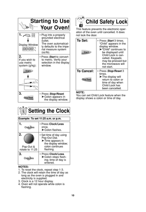 Page 12Child Safety Lock
10
Setting the Clock
Example: To set 11:25 a.m. or p.m.  
1.• Press Clock/Less
once.
➤Colon flashes.
2.• Set time of day using
Pop-Out Dial.
➤Time appears in 
the display window;
colon continues 
flashing.
3.•Press Clock/Less.
➤Colon stops flash-
ing; time of day is 
entered. 
NOTES:
1. To reset the clock, repeat step 1-3.
2. The clock will retain the time of day as
long as the oven is plugged in and
electricity is supplied.
3. Clock is a 12 hour display.
4. Oven will not operate while...