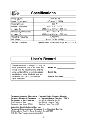 Page 28User’s Record
Specifications
Power Source:
Power Consumption:
Cooking Power:*
Outside Dimensions
(H x W x D):
Oven Cavity Dimensions
(H x W x D):
Operating Frequency:
Net Weight:120 V, 60 Hz 
10.5 Amps, 1,230 W
800 W
11
1/8 x 19  x 135/8
(284 mm x 482 mm x 346 mm)
8
9/16  x 123/4 x 13 
(218 mm x 325 mm x 330 mm)
2,450 MHz
Approx. 24 lbs. (11 kg)
*IEC Test procedure Specifications subject to change without notice.
The serial number of this product may be
found on the back side of the oven. You
should note...