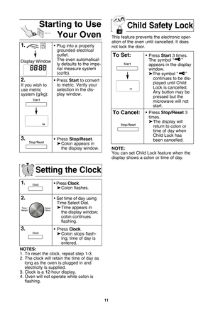 Page 13\f\f
setting the clock
\f.• Press clock.
 Colon flashes.
2.• Set time of day using
Time Select Dial.
 Time appears in 
the display window;
colon continues 
flashing.
3.• Press  clock.
 Colon stops flash-
ing; time of day is 
entered. 
notes:
1. To reset the clock•b repeat step 1-3.
2. The clock will retain the time of day as long as the oven is plugged in andelectricity is supplied.
3. Clock is a 12-hour display. 4. Oven will not operate while colon is flashing.
starting to use
your ovenchild safety...