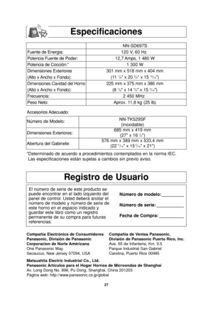 Page 29
27
Registro de Usuario
El número de serie de este producto se
puede encontrar en el lado izquierdo del
panel de control. Usted deberá anotar el
número de modelo y número de serie de
este horno en el espacio indicado y
guardar este libro como un registro
permanente de su compra para futuras
referencias.Número de modelo: _________
Número de serie: ___________
Fecha de Compra: __________
Compañía Electrónica de Consumidores
Panasonic, División de Panasonic
Corporacion de Norte Américana
One Panasonic Way...