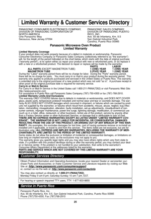 Page 27
25
Limited Warranty & Customer Services Directory
PANASONIC CONSUMER ELECTRONICS COMPANY,  PANASONIC SALES COMPANY,
DIVISION OF PANASONIC CORPORATION OF DIVISION OF PANASONIC PUERTO 
NORTH AMERICA RICO,  INC.
One Panasonic Way Ave. 65 de Infanteria, Km. 9.5
Secaucus, New Jersey 07094  San Gabriel Industrial Park Carolina, Puerto Rico 00985
Panasonic Microwave Oven Product
Limited Warranty
Limited Warranty Coverage
If your product does not work properly because of a defect in materials \
or workmanship,...