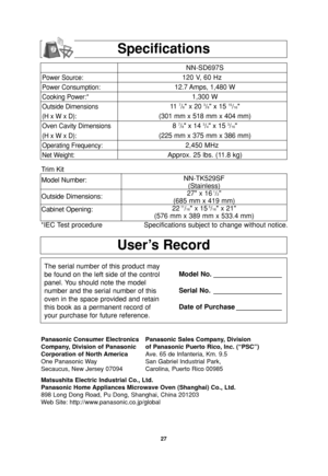 Page 29
27
Specifications

User’s Record
The serial number of this product may
be found on the left side of the control
panel. You should note the model
number and the serial number of this
oven in the space provided and retain
this book as a permanent record of
your purchase for future reference.Model No. __________________
Serial No. __________________
Date of Purchase ____________
Panasonic Consumer Electronics Panasonic Sales Company, Division
Company, Division of Panasonic of Panasonic Puerto Rico, Inc....