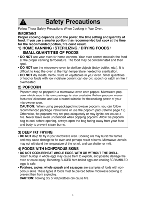 Page 7
5
Follow These Safety Precautions When Cooking in Your Oven.
IMPORT
ANT
Proper cooking depends upon the power, the time setting and quantity of
food. If you use a smaller portion than recommended but cook at the time\
for the recommended portion, fire could result. 
1) HOME CANNING / STERILIZING / DRYING FOODS /SMALL QUANTITIES OF FOODS
• DO NOT use your oven for home canning. Your oven cannot maintain the food
at the proper canning temperature. The food may be contaminated and then
spoil.
•  DO NOT...