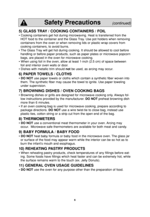 Page 8
6
5) GLASS TRAY / COOKING CONTAINERS / FOIL
• Cooking containers get hot during microwaving. Heat is transferred \
from theHOT food to the container and the Glass Tray. Use pot holders when removing
containers from the oven or when removing lids or plastic wrap covers fr\
om
cooking containers, to avoid burns.
• The Glass Tray will get hot during cooking. It should be allowed to cool before handling or before paper products, such as paper plates or microwave pop\
corn
bags, are placed in the oven for...