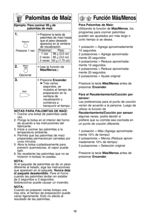 Page 141\f
Palomitas de MaRz
notas Para PaloMitas de MaLZ:
1. Cocine una bolsa de palomitas cada vez.
2. Ponga la bolsa en el interior del horno de acuerdo a las instrucciones del
fabricante.
3. Inicie a cocinar las palomitas a la temperatura ambiente.
4. Permita que las palomitas de maXz preparadas permanezcan cerradas porunos minutos.
5. Abra la bolsa cuidadosamente para prevenir quemaduras, el vapor puedesalir.
6. No recaliente las palomitas que no se hicieron ni bolsas re-usadas.
nota:
Si el paquete de...