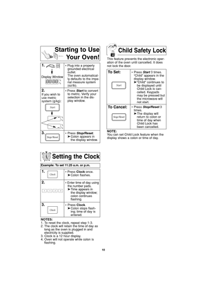 Page 12Child Safety Lock
10
Setting the Clock
Example: To set 11:25 a.m. or p.m.  
1.• Press Clockonce.
➤Colon flashes.
2.• Enter time of day using
the number pads.
➤Time appears in 
the display window;
colon continues 
flashing.
3.• Press Clock.
➤Colon stops flash-
ing; time of day is 
entered. 
NOTES:
1. To reset the clock, repeat step 1-3.
2. The clock will retain the time of day as
long as the oven is plugged in and
electricity is supplied.
3. Clock is a 12 hour display.
4. Oven will not operate while colon...