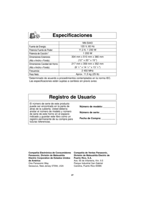 Page 59Especificaciones
Fuente de Energia:
Potencia Fuente de Poder:
Potencia de Cocción:*
Dimensiones Exteriores
(Alto x Ancho x Fondo):
Dimensiones Cavidad del Horno
(Alto x Ancho x Fondo):
Frecuencia:
Peso Neto:
NN-S443
120 V, 60 Hz 
11,2 A, 1 230 W
1 200 W
304 mm x 510 mm x 380 mm
(12  x 20  x 15 )
217 mm x 359 mm x 352 mm
(8 
1/2  x 14 1/8  x 13 7/8 )
2 450 MHz
Aprox. 11,5 kg (25 lb)
*Determinado de acuerdo a procedimientos contemplados en la norma IEC.
Las especificaciones están sujetas a cambios sin...