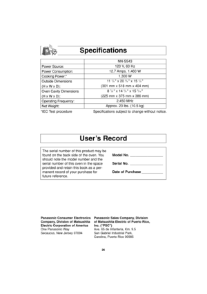 Page 2826
User’s Record
Specifications
Power Source:
Power Consumption:
Cooking Power:*
Outside Dimensions
(H x W x D):
Oven Cavity Dimensions
(H x W x D):
Operating Frequency:
Net Weight:NN-S543
120 V, 60 Hz 
12.7 Amps, 1,460 W
1,300 W
11  
7/8  x 20 3/8  x 15 7/8 
(301 mm x 518 mm x 404 mm)
8 
7/8  x 14 3/4  x 15 3/16 
(225 mm x 375 mm x 386 mm)
2,450 MHz
Approx. 23 lbs. (10.5 kg)
*IEC Test procedure Specifications subject to change without notice.
The serial number of this product may be
found on the back...