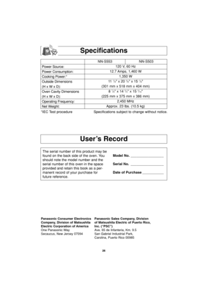 Page 2826
User’s Record
Specifications
Power Source:
Power Consumption:
Cooking Power:*
Outside Dimensions
(H x W x D):
Oven Cavity Dimensions
(H x W x D):
Operating Frequency:
Net Weight:NN-S553 NN-S503
120 V, 60 Hz 
12.7 Amps, 1,460 W
1,350 W
11  
7/8 x 20 3/8 x 15 7/8
(301 mm x 518 mm x 404 mm)
8 
7/8 x 14 3/4 x 15 3/16
(225 mm x 375 mm x 386 mm)
2,450 MHz
Approx. 23 lbs. (10.5 kg)
*IEC Test procedure Specifications subject to change without notice.
The serial number of this product may be
found on the back...