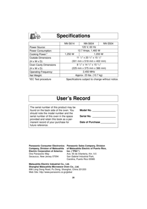 Page 2826
User’s Record
Specifications
Power Source:
Power Consumption:
Cooking Power:*
Outside Dimensions
(H x W x D):
Oven Cavity Dimensions
(H x W x D):
Operating Frequency:
Net Weight:NN-S614 NN-S604 NN-S504
120 V, 60 Hz 
12.7 Amps, 1,460 W
1,250 W 1,200 W
11  
7/8 x 20 3/8 x 15 7/8
(301 mm x 518 mm x 402 mm)
8 
7/8 x 14 3/4 x 15 3/16
(225 mm x 375 mm x 386 mm)
2,450 MHz
Approx. 23 lbs. (10.7 kg)
*IEC Test procedure Specifications subject to change without notice.
The serial number of this product may be...