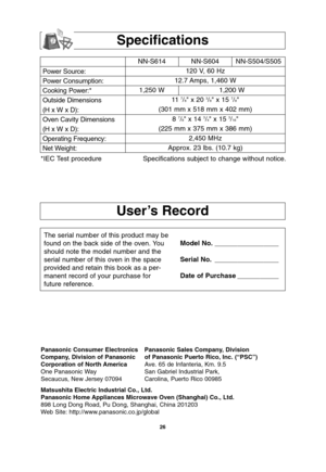 Page 28
26
User’s Record
Specifications
Power Source:
Power Consumption:
Cooking Power:*
Outside Dimensions
(H x W x D):
Oven Cavity Dimensions
(H x W x D):
Operating Frequency:
Net Weight:NN-S614 NN-S604 NN-S504/S505
120 V, 60 Hz 
12.7 Amps, 1,460 W
1,250 W 1,200 W 11  
7/8 x 20 3/8 x 15 7/8
(301 mm x 518 mm x 402 mm) 8 
7/8 x 14 3/4 x 15 3/16
(225 mm x 375 mm x 386 mm) 2,450 MHz
Approx. 23 lbs. (10.7 kg)
*IEC Test procedure Specifications subject to change without notice.
The serial number of this product may...