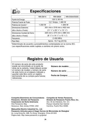 Page 56
26
Especificaciones

Registro de Usuario
El número de serie de este producto
puede ser encontrado en la parte de
atrás de la cubierta. Usted deberá anotar
el número de modelo y número de serie
de este horno en el espacio indicado y
guardar este libro como un registro
permanente de su compra para futuras
referencias.Número de modelo: _________
Número de serie: ___________
Fecha de Compra: __________
Fuente de Energia:
Potencia Fuente de Poder:
Potencia de Cocción:*
Dimensiones Exteriores
(Alto x Ancho x...