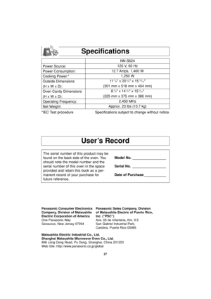 Page 29User’s Record
Specifications
*IEC Test procedure Specifications subject to change without notice.
The serial number of this product may be
found on the back side of the oven. You
should note the model number and the
serial number of this oven in the space
provided and retain this book as a per-
manent record of your purchase for
future reference.Model No. _________________
Serial No. _________________
Date of Purchase ___________
27
Power Source:
Power Consumption:
Cooking Power:*
Outside Dimensions
(H x...