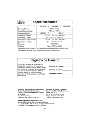 Page 5626
Especificaciones
Fuente de Energia:
Potencia Fuente de Poder:
Potencia de Cocción:*
Dimensiones Exteriores
(Alto x Ancho x Fondo):
Dimensiones Cavidad del Horno
(Alto x Ancho x Fondo):
Frecuencia:
Peso Neto:
*Determinado de acuerdo a procedimientos contemplados en la norma IEC.
Las especificaciones están sujetas a cambios sin previo aviso.
Registro de Usuario
El número de serie de este producto
puede ser encontrado en la parte de
atrás de la cubierta. Usted deberá anotar
el número de modelo y número...