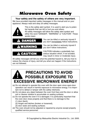 Page 2© Copyrighted by Matsushita Electric Industrial Co., Ltd. 2005.
Your safety and the safety of others are very important.
We have provided important safety messages in this manual and on your
appliance. Always read and obey all safety messages.
PRECAUTIONS TO AVOID 
POSSIBLE EXPOSURE TO 
EXCESSIVE MICROWAVE ENERGY
(a) Do not attempt to operate this oven with the door open since open-door
operation can result in harmful exposure to microwave energy. It is impor-
tant not to defeat or tamper with the safety...