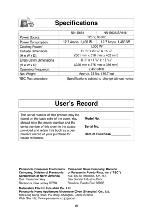 Page 2826
User’s Record
Specifications
Power Source:
Power Consumption:
Cooking Power:*
Outside Dimensions
(H x W x D):
Oven Cavity Dimensions
(H x W x D):
Operating Frequency:
Net Weight:NN-S654 NN-S635/SA646
120 V, 60 Hz 
12.7 Amps, 1,460 W 12.7 Amps, 1,480 W
1,300 W
11  
7/8" x 20 3/8" x 15 7/8"
(301 mm x 518 mm x 402 mm)
8 
7/8" x 14 3/4" x 15 3/16"
(225 mm x 375 mm x 386 mm)
2,450 MHz
Approx. 23 lbs. (10.7 kg)
*IEC Test procedure Specifications subject to change without notice.
The...