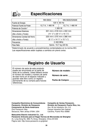 Page 5626
Especificaciones
Fuente de Energia:
Potencia Fuente de Poder:
Potencia de Cocción:*
Dimensiones Exteriores
(Alto x Ancho x Fondo):
Dimensiones Cavidad del Horno
(Alto x Ancho x Fondo):
Frecuencia:
Peso Neto:
NN-S654 NN-S635/SA646
120 V, 60 Hz 
12,7 A, 1 460 W 12,7 A, 1 480 W
1 300 W
301 mm x 518 mm x 402 mm
(11 
7/8" x 20 3/8" x 15 7/8")
225 mm x 375 mm x 386 mm
(8 
7/8" x 14 3/4" x 15 3/16")
2 450 MHz
Aprox. 10,7 kg (23 lb)
*Determinado de acuerdo a procedimientos contemplados...